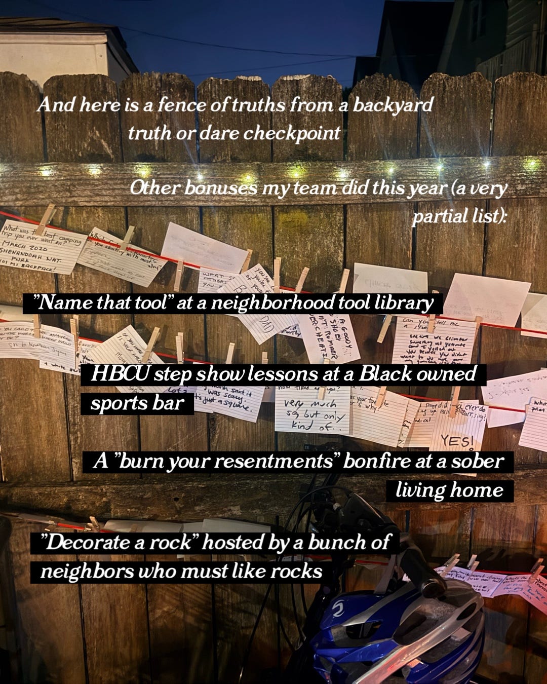 "And here is a fence of truths from a backyard truth or dare checkpoint. other bonuses my team did this year (a very partial list): "Name that tool" at a neighborhood tool library. HBCU step show lessons at a Black owned sports bar. A "burn your resentments" bonfire at a sober living home. "Decorate a rock" hosted by a bunch of neighbors who must ike rocks.