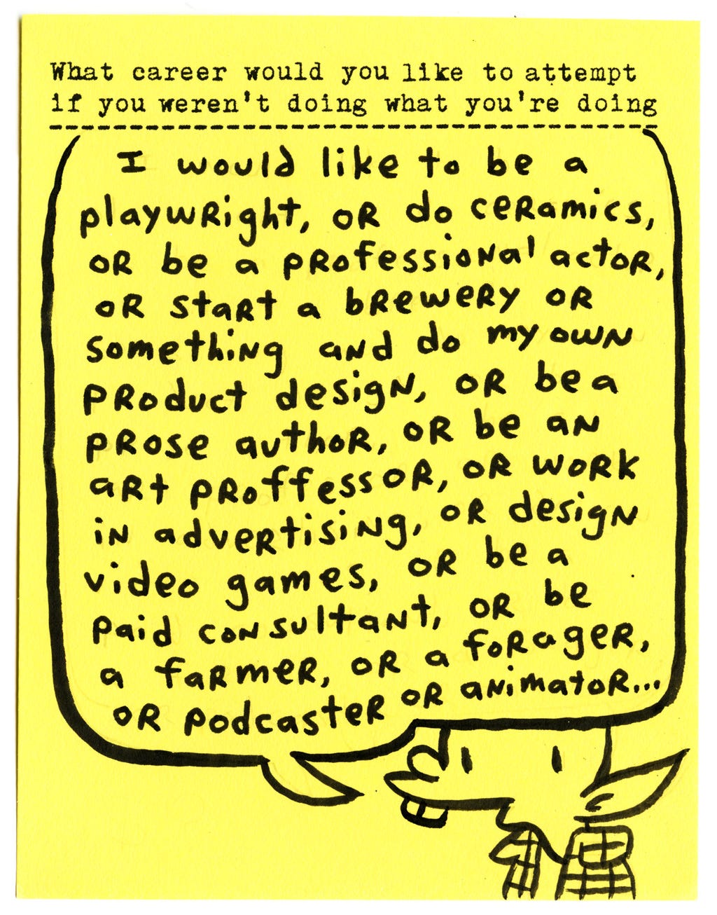 What career would you like to attempt if you weren’t doing what you’re doing?  I would like to be a playwright, or do ceramics, or be a professional actor, or start a brewery or something and do my own product design, or be a prose author, or be an art proffessor, or work in advertising, or design video games, or be a paid consultant, or be a farmer, or a forager, or podcaster or animator...