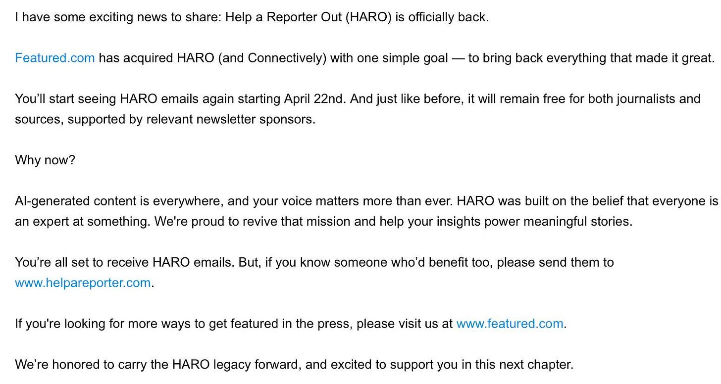 May be an image of text that says 'Bagarozza, have some exciting news share: Help Reporter Out (HARO) officially back. has acquired HARO (and Connectively) with one simple goal You'll start seeing HARO emails again starting April 22nd. sources. supported relevant newsletter bring back everything that madei great. before, will remain free Al-generated both joumalists expert We're proud revive HARO emails. But, mission and help your insights power meaningful stories. you're looking for more ways you know someone who'd benefit too, please send them We're honored featured 5, please visit cany the HARO legacy forward, and excited Warmly, Brett Familoe Founder support this next chapter. HARO Suite'