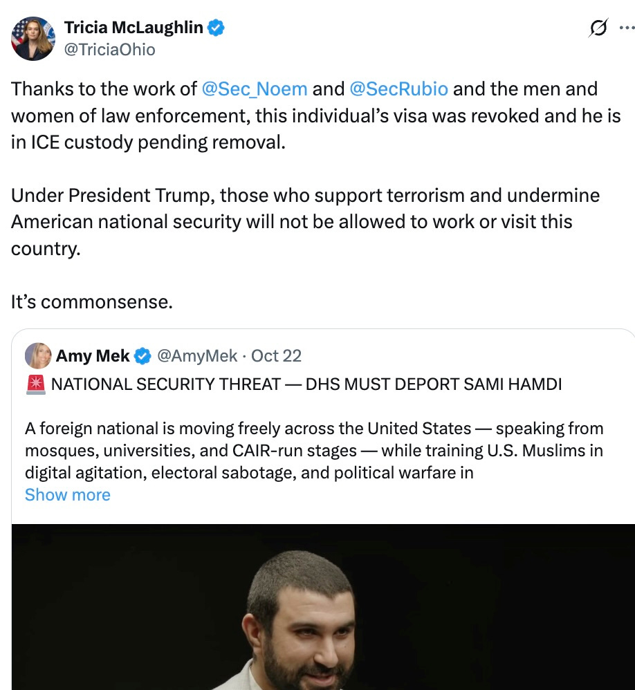 Tricia McLaughlin  @TriciaOhio  Thanks to the work of @Sec_Noem and @SecRubio and the men and women of law enforcement, this individual’s visa was revoked and he is in ICE custody pending removal. Under President Trump, those who support terrorism and undermine American national security will not be allowed to work or visit this country. It’s commonsense.  Quote  Amy Mek  @AmyMek  ·  Oct 22  NATIONAL SECURITY THREAT — DHS MUST DEPORT SAMI HAMDI A foreign national is moving freely across the United States — speaking from mosques, universities, and CAIR-run stages — while training U.S. Muslims in digital agitation, electoral sabotage, and political warfare in   Tricia McLaughlin  @TriciaOhio  Thanks to the work of @Sec_Noem and @SecRubio and the men and women of law enforcement, this individual’s visa was revoked and he is in ICE custody pending removal. Under President Trump, those who support terrorism and undermine American national security will not be allowed to work or visit this country. It’s commonsense.  Quote  Amy Mek  @AmyMek  ·  Oct 22  NATIONAL SECURITY THREAT — DHS MUST DEPORT SAMI HAMDI A foreign national is moving freely across the United States — speaking from mosques, universities, and CAIR-run stages — while training U.S. Muslims in digital agitation, electoral sabotage, and political warfare in