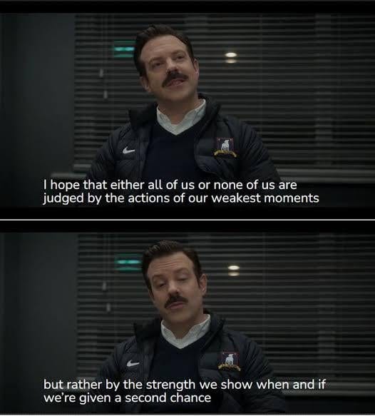r/TedLasso - I hope that either all of us or none of us are judged by the actions of our weakest moments but rather by the strength we show when and if we're given a second chance