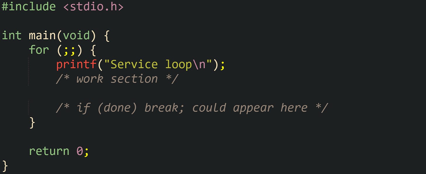 #include <stdio.h> int main(void) { for (;;) { printf("Service loop\n"); /* work section */ /* if (done) break; could appear here */ } return 0; } #include <stdio.h> int main(void) { for (;;) { printf("Service loop\n"); /* work section */ /* if (done) break; could appear here */ } return 0; }