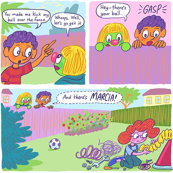 Mark and Zark accidentally kicked their soccer ball into the neighbor's yard. They look over the fence to find it. "Hey, there's your ball!" says Zark. "And there's MARCIA!" says Mark. Marcia is sitting in her yard, assembling a machine.