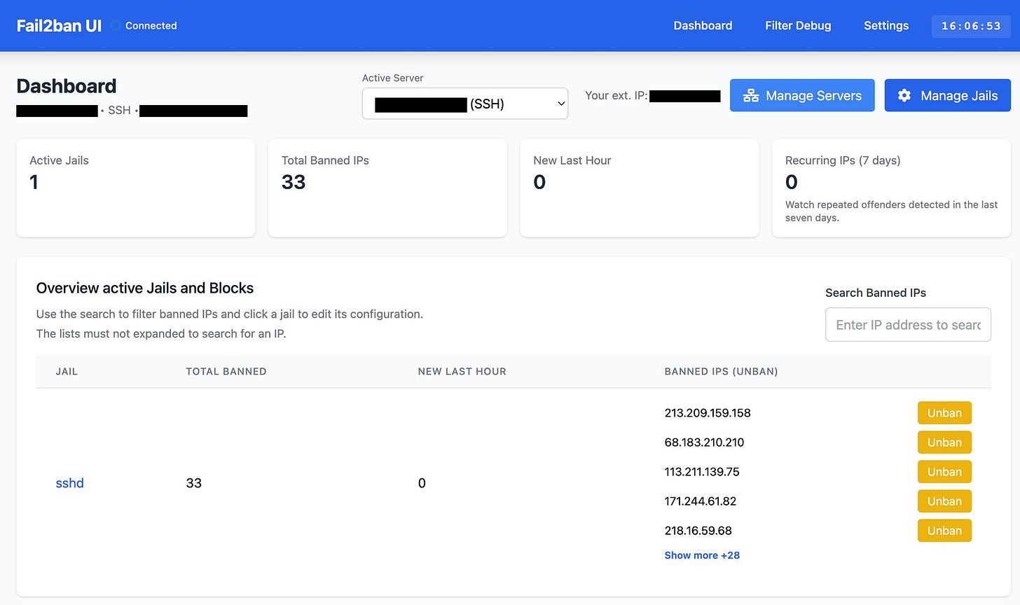 May be an image of text that says "Fail2ban UI Connected Dashboard SSH Active Server Dashboard ActiveJails Active Jails 1 Filter Debug Settings (SSH) Your ext. IP: 16:06:53 Total Banned IPs 33 ਠੰਠ Manage Servers New Last Hour Manage Jails Use Overview active Jails and Blocks Recurring IPs (7 days) search filter banned lists must not expanded click jail Watch repeated offenders detected days. search For an IP. JAIL edit ts configuration. the last TOTAL BANNED NEW LAST HOUR Search Banned IPs Enter sshd address to searc BANNED IPS (UNBAN) 33 213.209.159.158 0 68.183.210.210 Unban 113.211.139.75 Unban 171.244.61.82 Unban 218.16.59.68 Unban Show more +28 Unban"