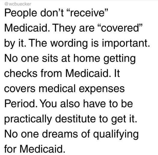 May be an image of text that says '@ wcbuecker People don't "receive" Medicaid. They are "covered" by it. The wording is important. No one sits at home getting checks from Medicaid. It covers medical expenses Period. You also have to be practically destitute to get it. N one dreams of qualifying for Medicaid.'
