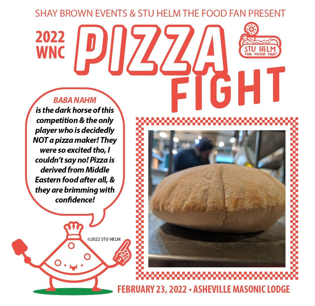 May be an image of 1 person, food and text that says 'SHAY BROWN EVENTS & STU HELM THE FOOD FAN PRESENT 2022 PIZZA WNC STU HELM FOOD FAN FIGHT BABA NAHM is the dark horse of this competition the only player who decidedly NOT pizza maker! They were excited tho,I couldn' say no! Pizza is derived from Middle Eastern food after all, & they are brimming with confidence! ©2022 TUHELM FEBRUARY 23, 2022 ASHEVILLE MASONIC LODGE'
