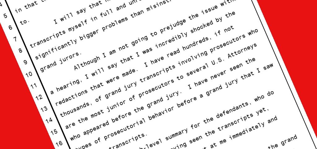 Judge Perry: I will say that having reviewed the grand jury transcripts myself in full and unredacted form, there are significantly bigger problems than misinstructions to the grand jurors. Although I am not going to prejudge the issue without a hearing, I will say that I was incredibly shocked by the redactions that were made. I have read hundreds, if not thousands, of grand jury transcripts involving prosecutors who are the most junior of prosecutors to several U.S. Attorneys who appeared before the grand jury. I have never seen the types of prosecutorial behavior before a grand jury that I saw in those transcripts.