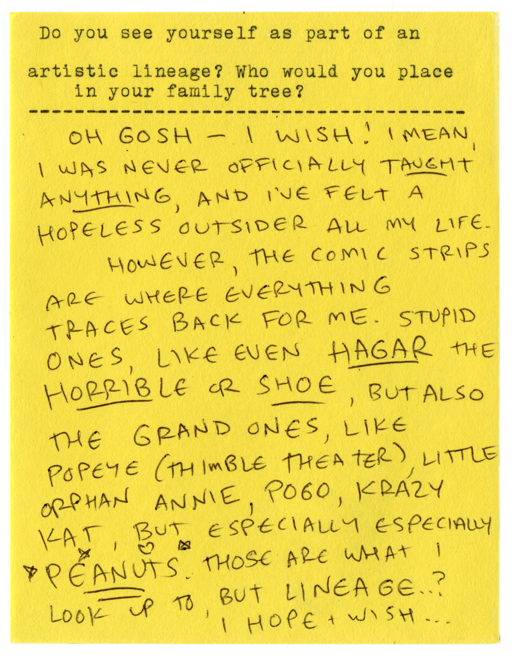 Do you see yourself as part of an artistic lineage? Who would you place in your family tree?  Oh gosh — I wish! I mean, I was never officially taught anything, and I've felt a hopeless outsider all my life.   However, the comic strips are where everything traces back for me. Stupid ones, even like HAGAR THE HORRIBEL or SHOW, but also the grand ones, like POPEYE (THIMBLE THEATER), LITTLE ORPHAN ANNIE, POGO, KRAZY KAT, but especially especially PEANUTS. Those are what I look up to, but lineage...? I hope + wish... 