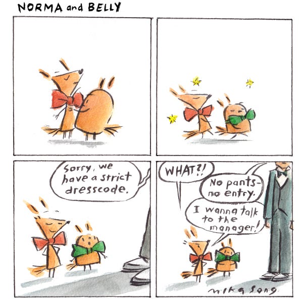 Norma and Belly put on fancy bowties and walk proudly up to a person in a suit. The person says, “Sorry, we have a strict dress code.” Norma says, “What?!” The person says, “No pants–no entry.” Norma says, “I wanna talk to the manager!”