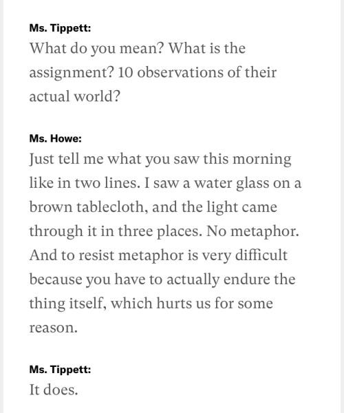 Ms. Tippett: What do you mean? What is the assignment? 10 observations of their actual world?  Ms. Howe: Just tell me what you saw this morning like in two lines. I saw a water glass on a brown tablecloth, and the light came through it in three places. No metaphor. And to resist metaphor is very difficult because you have to actually endure the thing itself, which hurts us for some reason.  Ms. Tippett: It does.