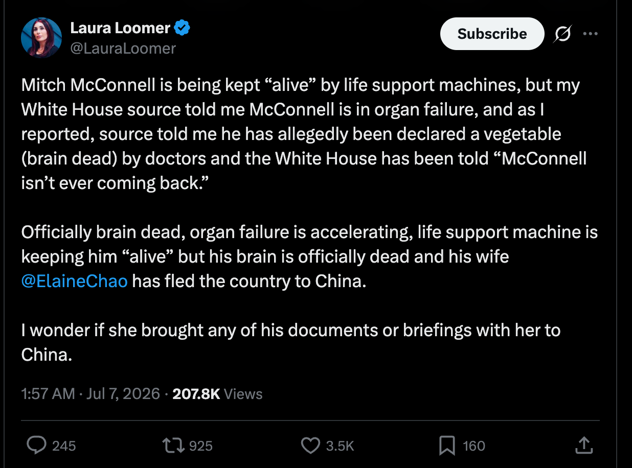 Loomer: Mitch McConnell is being kept “alive” by life support machines, but my White House source told me McConnell is in organ failure, and as I reported, source told me he has allegedly been declared a vegetable (brain dead) by doctors and the White House has been told “McConnell isn’t ever coming back.” Officially brain dead, organ failure is accelerating, life support machine is keeping him “alive” but his brain is officially dead and his wife @ElaineChao has fled the country to China. I wonder if she brought any of his documents or briefings with her to China. Loomer: Mitch McConnell is being kept “alive” by life support machines, but my White House source told me McConnell is in organ failure, and as I reported, source told me he has allegedly been declared a vegetable (brain dead) by doctors and the White House has been told “McConnell isn’t ever coming back.” Officially brain dead, organ failure is accelerating, life support machine is keeping him “alive” but his brain is officially dead and his wife @ElaineChao has fled the country to China. I wonder if she brought any of his documents or briefings with her to China.
