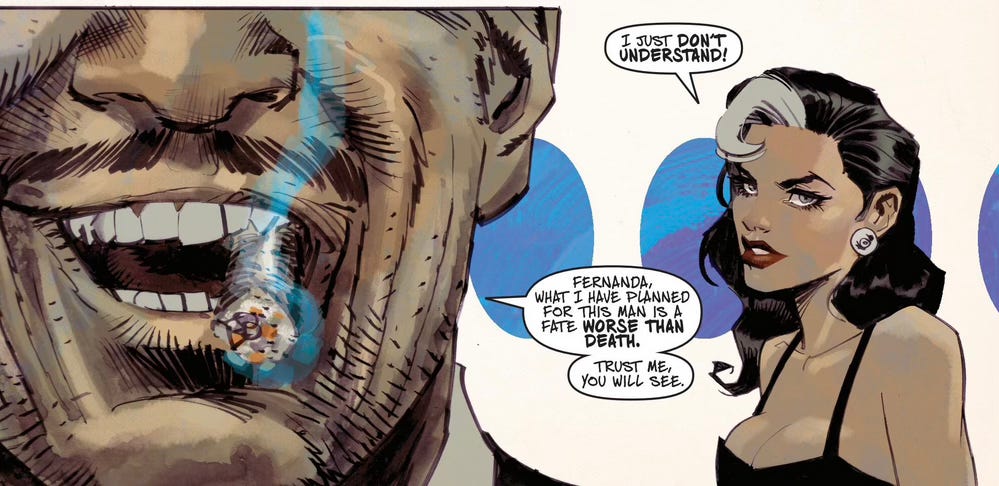 In the near background, an attractive woman with cleavage, red lips, and dark hair with a white streak is saying "I just don't understand." In extreme close-up in the foreground we can see a man with a mustache, smoking a cigar, saying "Fernanda, what I have planned for this man is a fate worse than death. Trust me, you will see." This beautifully drawn panel was chosen because the only background is three blue ovals against a white background, designing the space. In the near background, an attractive woman with cleavage, red lips, and dark hair with a white streak is saying "I just don't understand." In extreme close-up in the foreground we can see a man with a mustache, smoking a cigar, saying "Fernanda, what I have planned for this man is a fate worse than death. Trust me, you will see." This beautifully drawn panel was chosen because the only background is three blue ovals against a white background, designing the space.