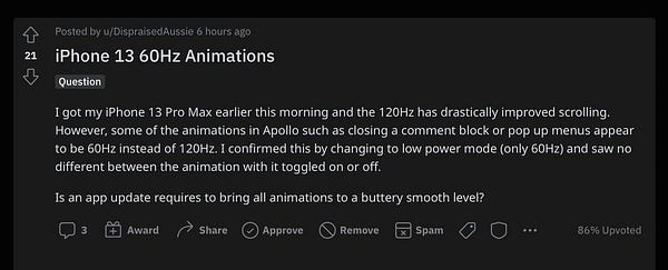 Reddit post that says: I got my iPhone 13 Pro Max earlier this morning and the 120Hz has drastically improved scrolling. However, some of the animations in Apollo such as closing a comment block or pop up menus appear to be 60Hz instead of 120Hz. I confirmed this by changing to low power mode (only 60Hz) and saw no different between the animation with it toggled on or off.
Is an app update requires to bring all animations to a buttery smooth level?