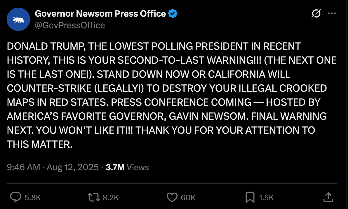 Newsom Press Office tweet: DONALD TRUMP, THE LOWEST POLLING PRESIDENT IN RECENT HISTORY, THIS IS YOUR SECOND-TO-LAST WARNING!!! (THE NEXT ONE IS THE LAST ONE!). STAND DOWN NOW OR CALIFORNIA WILL COUNTER-STRIKE (LEGALLY!) TO DESTROY YOUR ILLEGAL CROOKED MAPS IN RED STATES. PRESS CONFERENCE COMING — HOSTED BY AMERICA’S FAVORITE GOVERNOR, GAVIN NEWSOM. FINAL WARNING NEXT. YOU WON’T LIKE IT!!! THANK YOU FOR YOUR ATTENTION TO THIS MATTER.