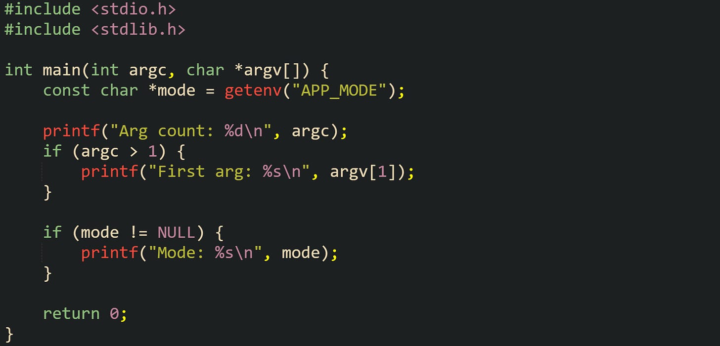 #include <stdio.h> #include <stdlib.h>  int main(int argc, char *argv[]) {     const char *mode = getenv("APP_MODE");      printf("Arg count: %d\n", argc);     if (argc > 1) {         printf("First arg: %s\n", argv[1]);     }      if (mode != NULL) {         printf("Mode: %s\n", mode);     }      return 0; }