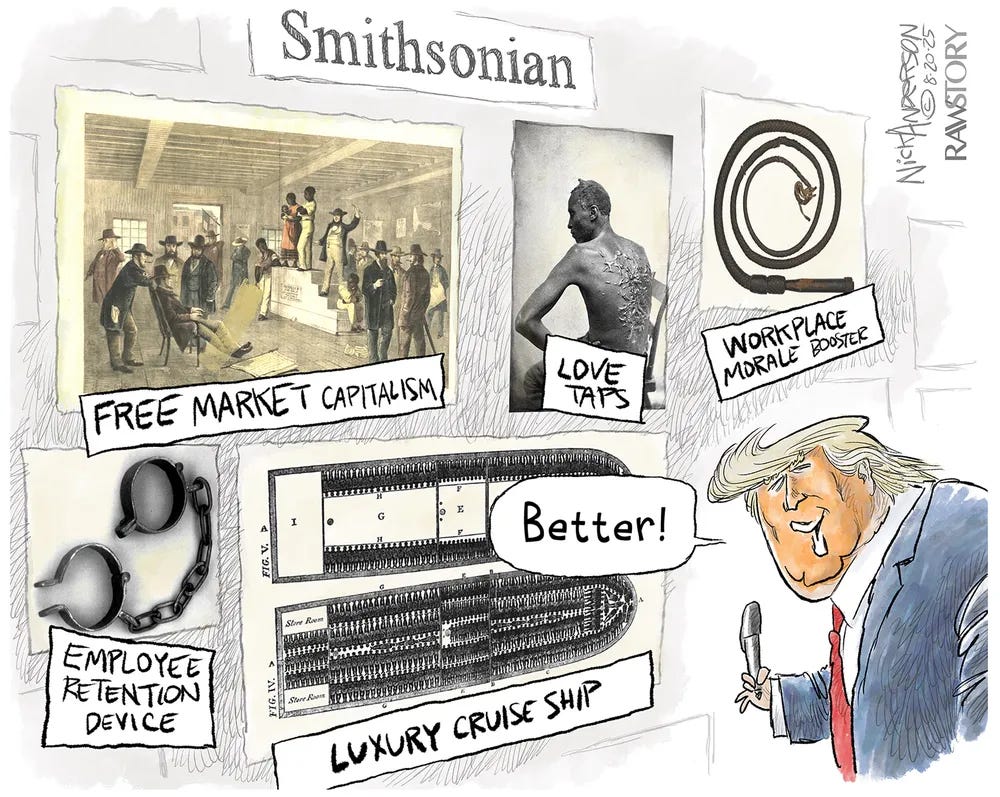 An editorial cartoon by Nick Anderson for Raw Story. The cartoon features a faux Smithsonian exhibit displaying horrifying artifacts of American slavery, but their labels have been crudely replaced with sanitized corporate euphemisms. An illustration of a slave auction is labeled "FREE MARKET CAPITALISM." The famous historical photograph of the heavily scarred back of an enslaved man is labeled "LOVE TAPS." A coiled bullwhip is labeled "WORKPLACE MORALE BOOSTER." Iron shackles are labeled "EMPLOYEE RETENTION DEVICE." A diagram showing enslaved people tightly packed into a slave ship hold is labeled "LUXURY CRUISE SHIP." On the right, a caricature of Donald Trump holding a sharpie looking at the altered exhibits and saying, "Better!"