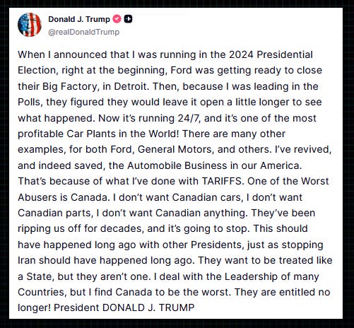 Trump: “When I announced that I was running in the 2024 Presidential Election, right at the beginning, Ford was getting ready to close their Big Factory, in Detroit.  “Then, because I was leading in the Polls, they figured they would leave it open a little longer to see what happened.  “Now it’s running 24/7, and it’s one of the most profitable Car Plants in the World! There are many other examples, for both Ford, General Motors, and others.  “I’ve revived, and indeed saved, the Automobile Business in our America. That’s because of what I’ve done with TARIFFS.  “One of the Worst Abusers is Canada. I don’t want Canadian cars, I don’t want Canadian parts, I don’t want Canadian anything. They’ve been ripping us off for decades, and it’s going to stop.  “This should have happened long ago with other Presidents, just as stopping Iran should have happened long ago. They want to be treated like a State, but they aren’t one.  “I deal with the Leadership of many Countries, but I find Canada to be the worst. They are entitled no longer!”