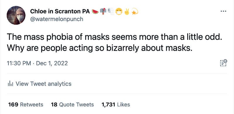 Tweet from Chloe In Scranton PA at watermelonpunch The Mass phobia of masks seems more than a little odd. Why are people acting so bizarrely about masks. 11:30 PM Dec 1, 2022 169 retweets 18 quote tweets 1,731 likes Tweet from Chloe In Scranton PA at watermelonpunch The Mass phobia of masks seems more than a little odd. Why are people acting so bizarrely about masks. 11:30 PM Dec 1, 2022 169 retweets 18 quote tweets 1,731 likes