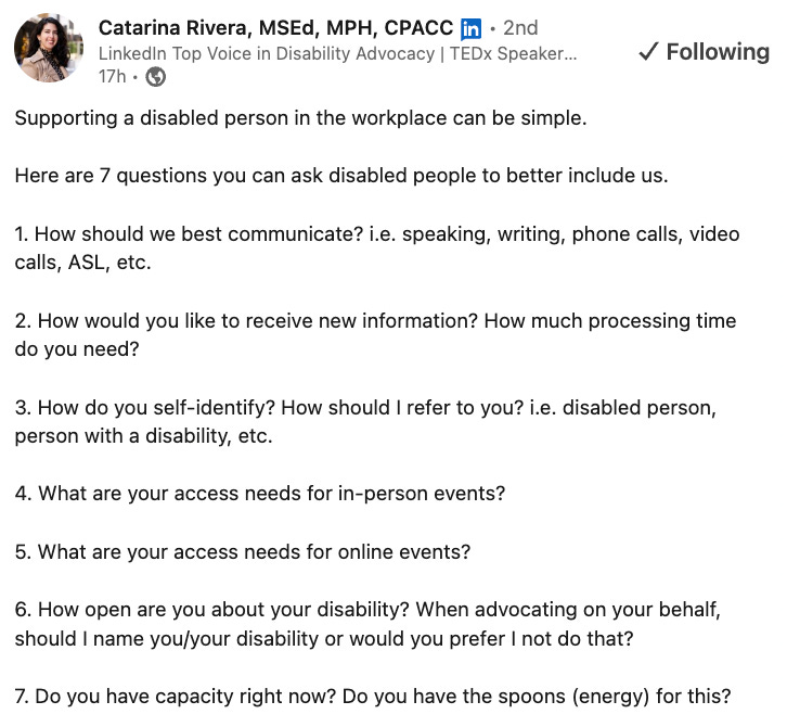 Image description: Catarina Rivera’s LinkedIn post that reads: “Supporting a disabled person in the workplace can be simple. Here are 7 questions you can ask disabled people to better include us. 1. How should we best communicate? i.e. speaking, writing, phone calls, video calls, ASL, etc. 2. How would you like to receive new information? How much processing time do you need? 3. How do you self-identify? How should I refer to you? i.e. disabled person, person with a disability, etc. 4. What are your access needs for in-person events? 5. What are your access needs for online events? 6. How open are you about your disability? When advocating on your behalf, should I name you/your disability or would you prefer I not do that? 7. Do you have capacity right now? Do you have the spoons (energy) for this? Image description: Catarina Rivera’s LinkedIn post that reads: “Supporting a disabled person in the workplace can be simple. Here are 7 questions you can ask disabled people to better include us. 1. How should we best communicate? i.e. speaking, writing, phone calls, video calls, ASL, etc. 2. How would you like to receive new information? How much processing time do you need? 3. How do you self-identify? How should I refer to you? i.e. disabled person, person with a disability, etc. 4. What are your access needs for in-person events? 5. What are your access needs for online events? 6. How open are you about your disability? When advocating on your behalf, should I name you/your disability or would you prefer I not do that? 7. Do you have capacity right now? Do you have the spoons (energy) for this?