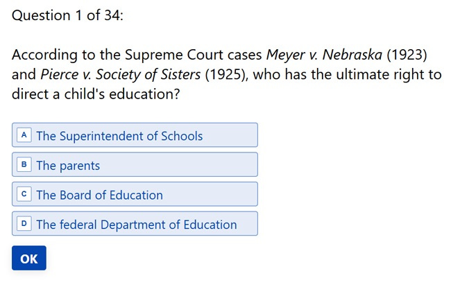 Question 1 of 34: 'According to the Supreme Court cases Meyer v. Nebraska (1923) and Pierce v. Society of Sisters (1925), who has the ultimate right to direct a child’s education? A. The Superintendent of Schools B. The parents C. The Board of Education D. The federal Department of Education' Question 1 of 34: 'According to the Supreme Court cases Meyer v. Nebraska (1923) and Pierce v. Society of Sisters (1925), who has the ultimate right to direct a child’s education? A. The Superintendent of Schools B. The parents C. The Board of Education D. The federal Department of Education'