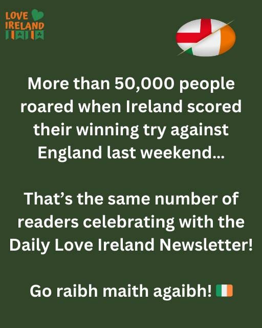 May be an image of text that says "LOVE IRELAND 土肉肉 More than 50,000 people roared when Ireland scored their winning try against England last last weekend... That's the same number of readers celebrating with the Daily Love Ireland Newsletter! Go raibh maith agaibh!"