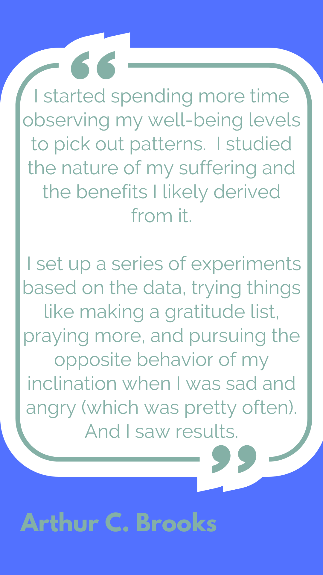 "I started spending more time observing my well-being levels to pick out patterns. I studied the nature of my suffering and the benefits I likely derived from it. I set up a series of experiments based on the data, trying things like making a gratitude list, praying more, and pursuing the opposite behavior of my inclination when I was sad and angry (which was pretty often). And I saw results.," said Arthur C. Brooks.
