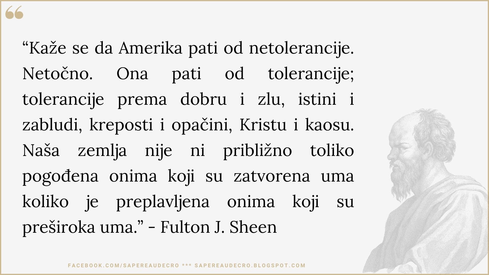 Može biti slika sljedećeg: tekst "Ona dobru i "Kaže se da Amerika pati od netolerancije. Netočno. pati od tolerancije; tolerancije prema zlu, istini i zabludi, kreposti i opačini, Kristu i kaosu. Naša zemlja nije ni približno pogođena onima zatvorena uma uma koliko je preplavljena preširoka uma." -Fulton J. Sheen koji su toliko onima koji su FACEBOOK.COM/SAPEREAUDECRO SAPEREAUDECRO.BLOGSPOT.COM SAPEREAUDECRO."