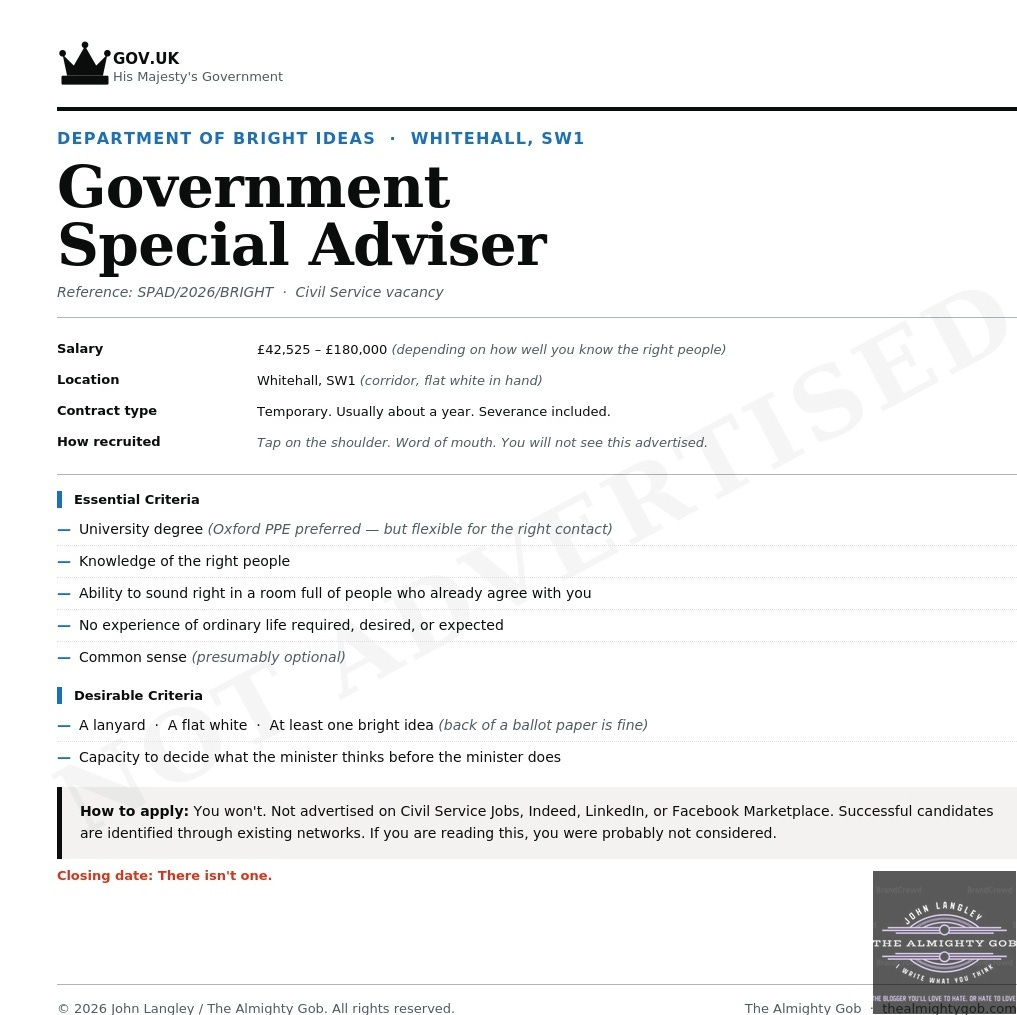 Mock Civil Service job advertisement for Government Special Adviser, Department of Bright Ideas — satirical image by The Almighty Gob, John Langley, 2026. Salary £42,525–£180,000 depending on how well you know the right people. Closing date: there isn't one. Mock Civil Service job advertisement for Government Special Adviser, Department of Bright Ideas — satirical image by The Almighty Gob, John Langley, 2026. Salary £42,525–£180,000 depending on how well you know the right people. Closing date: there isn't one.