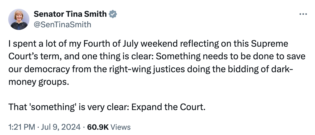  Senator Tina Smith @SenTinaSmith I spent a lot of my Fourth of July weekend reflecting on this Supreme Court’s term, and one thing is clear: Something needs to be done to save our democracy from the right-wing justices doing the bidding of dark-money groups.  That 'something' is very clear: Expand the Court. 1:21 PM · Jul 9, 2024 · 60.9K  Views