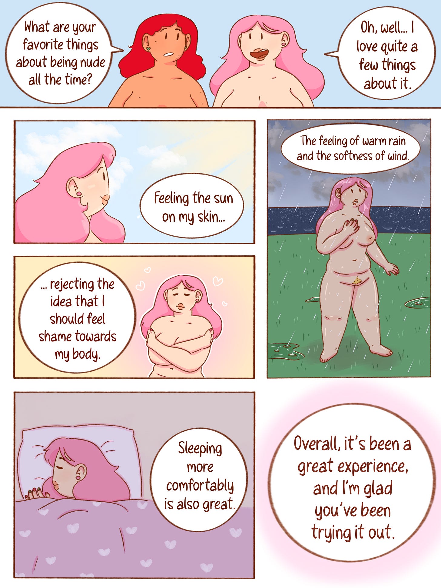 Panel 1: Noelle asks Val, “What are your favorite things about being nude all the time?” Val smiles and replies, “Oh, well... I love quite a few things about it.” Panel 2: Val smiles toward the sun and says, “Feeling the sun on my skin...” Panel 3: Standing outside in a warm rain, Val closes her eyes and enjoys the moment. She says, “The feeling of warm rain and the softness of wind.” Panel 4: Val hugs herself gently with a peaceful smile. She continues, “…rejecting the idea that I should feel shame towards my body.” Panel 5: Val sleeps peacefully under a blanket. She says, “Sleeping more comfortably is also great.” Panel 6: Val concludes, “Overall, it’s been a great experience, and I’m glad you’ve been trying it out.” Panel 1: Noelle asks Val, “What are your favorite things about being nude all the time?” Val smiles and replies, “Oh, well... I love quite a few things about it.” Panel 2: Val smiles toward the sun and says, “Feeling the sun on my skin...” Panel 3: Standing outside in a warm rain, Val closes her eyes and enjoys the moment. She says, “The feeling of warm rain and the softness of wind.” Panel 4: Val hugs herself gently with a peaceful smile. She continues, “…rejecting the idea that I should feel shame towards my body.” Panel 5: Val sleeps peacefully under a blanket. She says, “Sleeping more comfortably is also great.” Panel 6: Val concludes, “Overall, it’s been a great experience, and I’m glad you’ve been trying it out.”