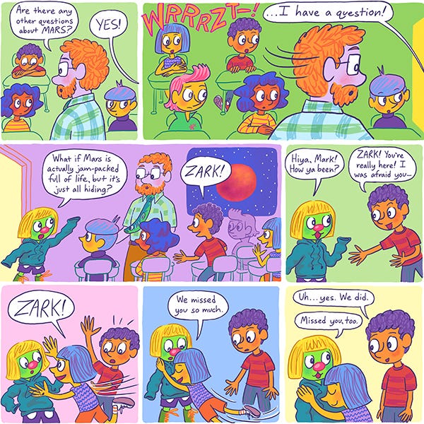 The science teacher is in the classroom asking students if they have any other questions about Mars. The science teacher looks over to the door of the classroom. There is a loud sound “WRRRZZT!” Someone in the door says that they have a question. It is Zark the Martian wearing a yellow wig and long hooded sweater and shorts with green boots. Zark says, “What if Mars is actually jam-picked with life but its just hiding. Zark says hi to Mark. Mark starts asking where Zark has been. All the students run up to Zark and hug him. We missed you so much say all the kids. Mark smiles.