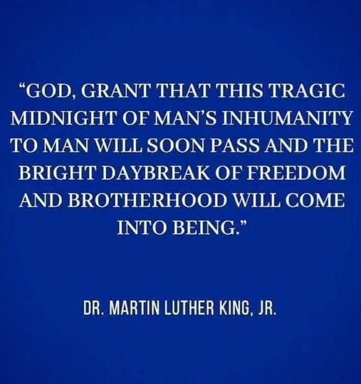 May be an image of text that says '"GOD, GRANT THAT THIS TRAGIC MIDNIGHT OF MAN'S INHUMANITY TO MAN WILL SOON PASS AND THE BRIGHT DAYBREAK OF FREEDOM AND BROTHERHOOD WILL COME INTO BEING." DR. MARTIN LUTHER KING, JR.'