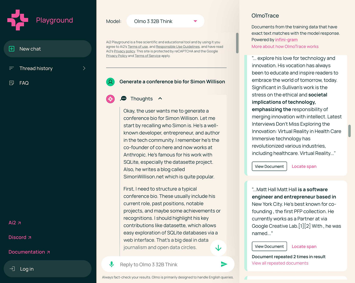 Screenshot of AI2 Playground interface with Olmo 3 32B Think model selected. User prompt reads "Generate a conference bio for Simon Willison". AI response shows expanded "Thoughts" section: "Okay, the user wants me to generate a conference bio for Simon Willison. Let me start by recalling who Simon is. He's a well-known developer, entrepreneur, and author in the tech community. I remember he's the co-founder of co:here and now works at Anthropic. He's famous for his work with SQLite, especially the datasette project. Also, he writes a blog called SimonWillison.net which is quite popular. First, I need to structure a typical conference bio. These usually include his current role, past positions, notable projects, and maybe some achievements or recognitions. I should highlight his key contributions like datasette, which allows easy exploration of SQLite databases via a web interface. That's a big deal in data journalism and open data circles." Right panel shows "OlmoTrace" feature described as "Documents from the training data that have exact text matches with the model response. Powered by infini-gram". First document excerpt discusses technology and innovation, with highlighted match text "societal implications of technology, emphasizing the" shown in bold, surrounded by text about responsibility and merging innovation with intellect. Second document excerpt about Matt Hall has highlighted match "is a software engineer and entrepreneur based in" shown in bold, describing someone in New York City who co-founded a PFP collection and works at Google Creative Lab. Note indicates "Document repeated 2 times in result" with "View all repeated documents" link.