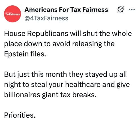 May be an image of text that says 'TaxFairness Americans For Tax Fairness @4TaxFairness House Republicans will shut the whole place down to to avoid releasing the Epstein files. But just this month they stayed up all night to steal your healthcare and give billionaires giant tax breaks. Priorities.'