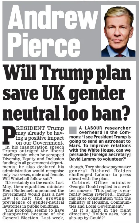 Will Trump plan save UK gender neutral loo ban? Daily Mail27 Jan 2025Andrew Pierce PRESIDENT Trump may already be having a positive impact on our Government. In his inauguration speech Trump outraged the liberal intelligentsia when he scrapped Diversity, Equity and Inclusion funding in all government departments; he also declared his administration would recognise only two sexes, male and female. Will Whitehall follow suit?  It’s certainly on the cards. Last May, then-equalities minister Kemi Badenoch announced the government would pass a new law to halt the growing prevalence of gender-neutral lavatories in public buildings.  The proposal seems to have disappeared because of the General Election. Last week,  though, Tory shadow paymaster general Richard Holden challenged Labour to press ahead with the plan.  Cabinet Office minister Georgia Gould replied in a written answer: ‘This policy is currently being reviewed... including close consultation with the ministry of Housing, Communities and Local Government.’  ‘Is it a shift in the right direction,’ Holden asks, ‘or a slip-up by Gould?’  Article Name:Will Trump plan save UK gender neutral loo ban? Publication:Daily Mail Author:Andrew Pierce Start Page:18 End Page:18