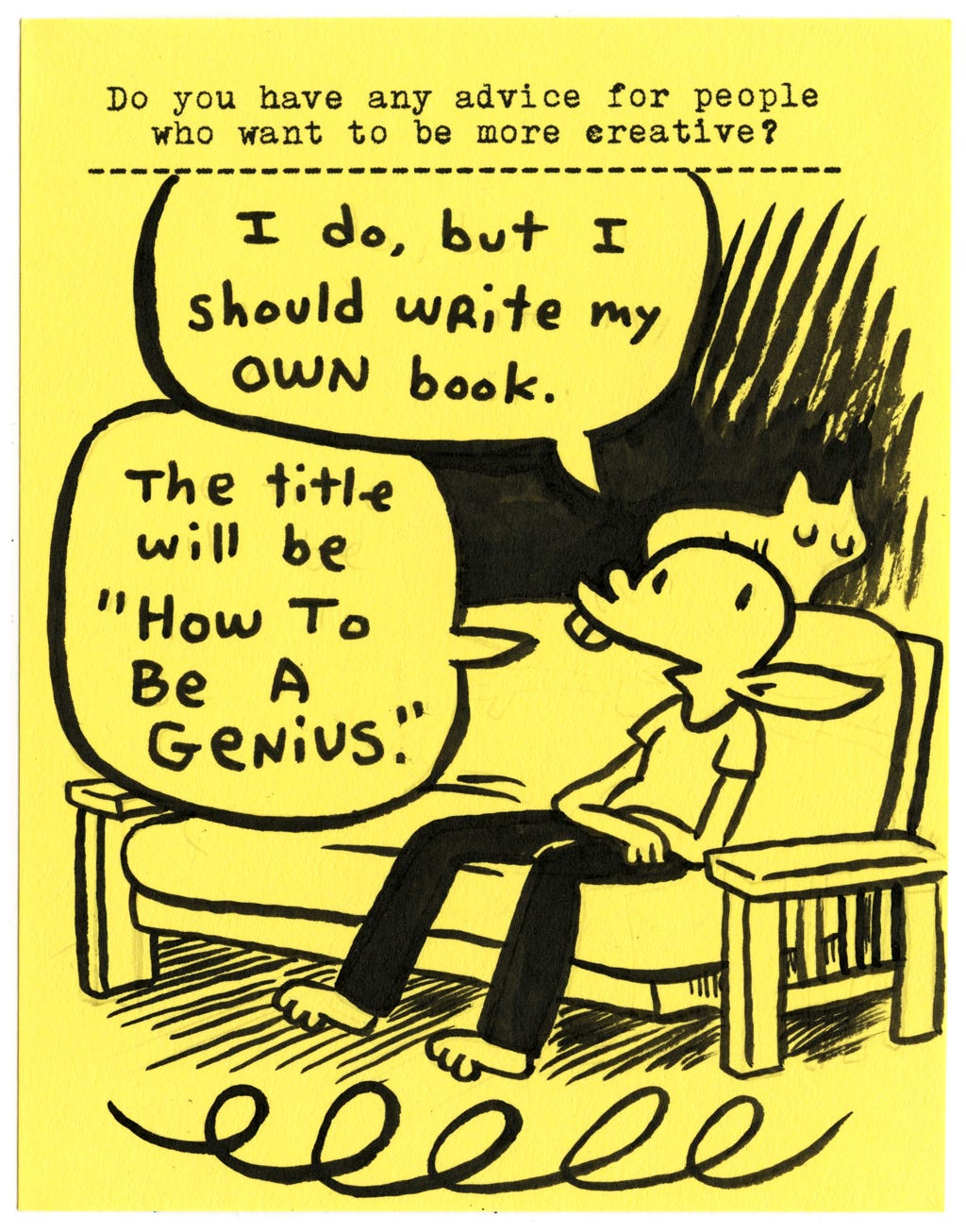 Do you have any advice for people who want to be more creative?  I do, but I should write my own book.  The title will be “How To Be A Genius.”