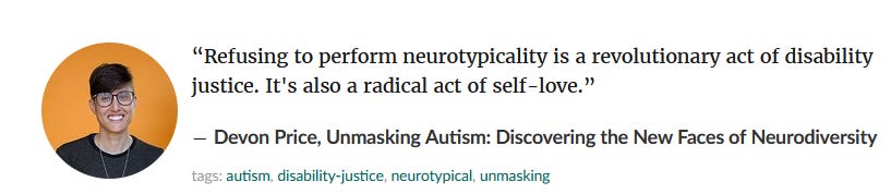  “Refusing to perform neurotypicality is a revolutionary act of disability justice. It's also a radical act of self-love.” ― Devon Price, Unmasking Autism: Discovering the New Faces of Neurodiversity 