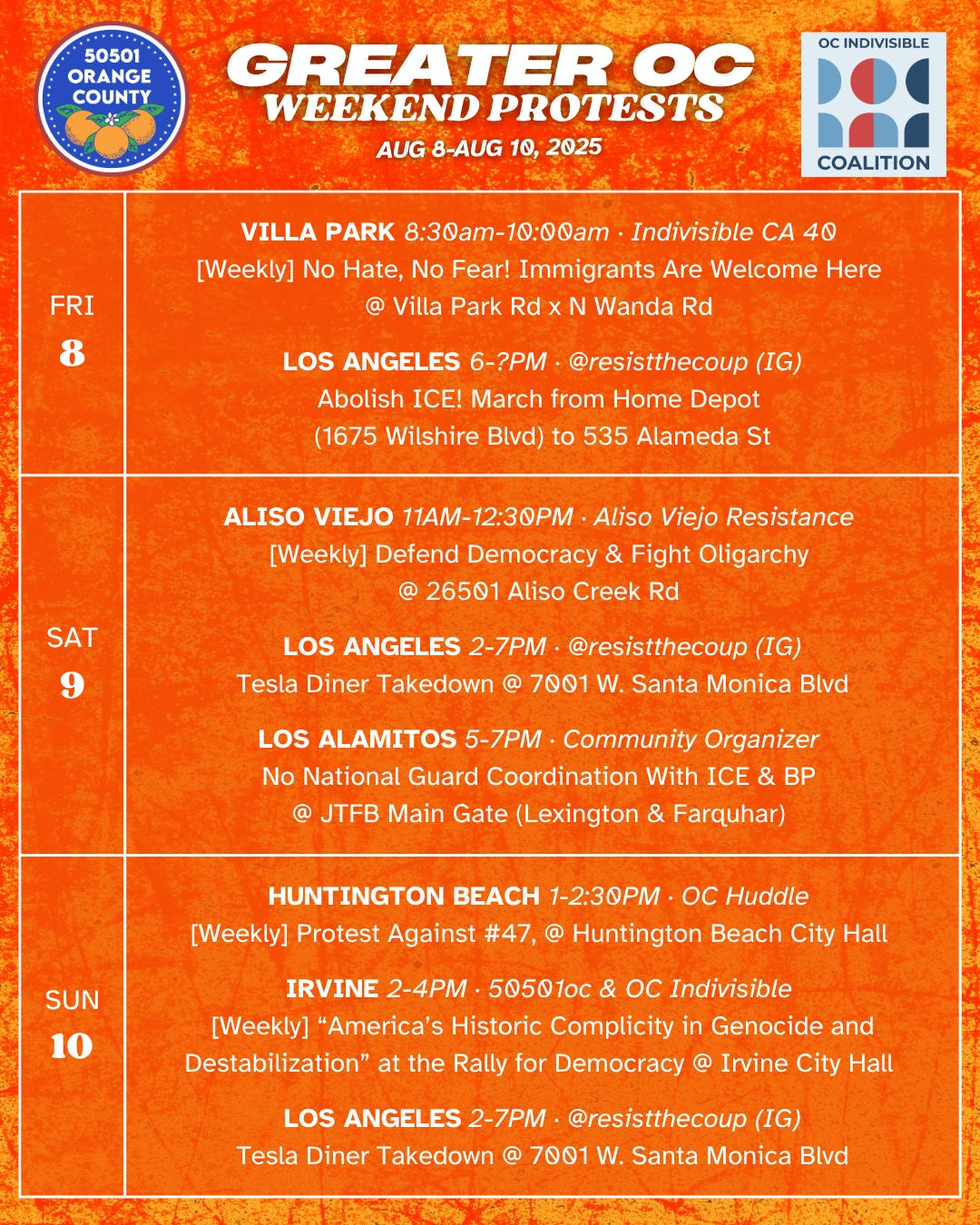 FRI 8/8  VILLA PARK 8:30am-10:00am ·  Indivisible CA 40  [Weekly] No Hate, No Fear! Immigrants Are Welcome Here @ Villa Park Rd x N Wanda Rd   FRI 8/8  LOS ANGELES 6-?PM · @resistthecoup (IG) Abolish ICE @ from Home Depot (1675 Wilshire Blvd) to 535 Alameda St  SAT 8/9  ALISO VIEJO 11AM-12:30PM · Aliso Viejo Resistance  [Weekly] Defend Democracy & Fight Oligarchy @ 26501 Aliso Creek Rd   SAT 8/9  LOS ANGELES 4-7PM · @resistthecoup (IG) [Weekly] Tesla Diner Takedown @ 7001 W. Santa Monica Blvd  SAT 8/9  LOS ALAMITOS 5-7PM · Community Organizer  No National Guard Coordination With ICE & BP  @ JTFB Main Gate (Lexington & Farquhar)   SUN 8/10  HUNTINGTON BEACH 1-2:30PM · OC Huddle  [Weekly] Protest Against #47, @ Huntington Beach City Hall   SUN 8/10  IRVINE 2-4PM · 50501oc & OC Indivisible  [Weekly] “America’s Historic Complicity in Genocide and Destabilization” at the Rally for Democracy  @ Irvine City Hall   SUN 8/10  LOS ANGELES 4-7PM · @resistthecoup (IG) [Weekly] Tesla Diner Takedown @ 7001 W. Santa Monica Blvd