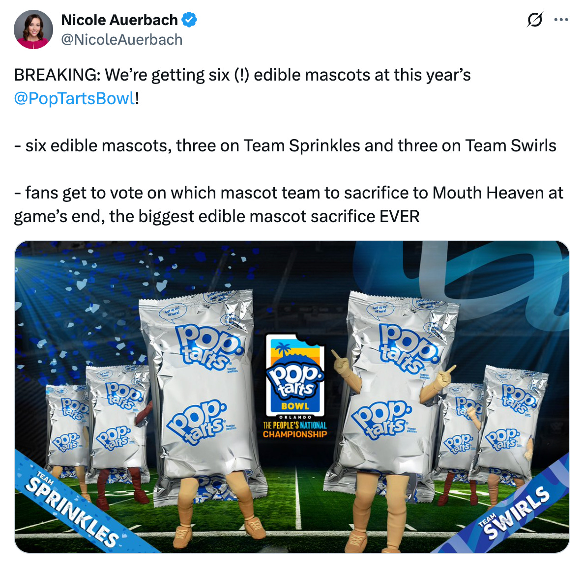 Tweet from @NicoleAuerbach that says "BREAKING: We’re getting six (!) edible mascots at this year’s  @PopTartsBowl !  - six edible mascots, three on Team Sprinkles and three on Team Swirls   - fans get to vote on which mascot team to sacrifice to Mouth Heaven at game’s end, the biggest edible mascot sacrifice EVER"