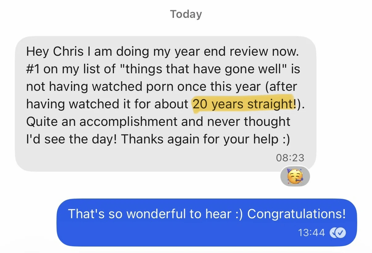 "Hey Chris I am doing my year end review now. #1 on my list of "things that have gone well" is not having watched porn once this year (after having watched it for about 20 years straight!). Quite an accomplishment and never thought I'd see the day! Thanks again for your help :)"