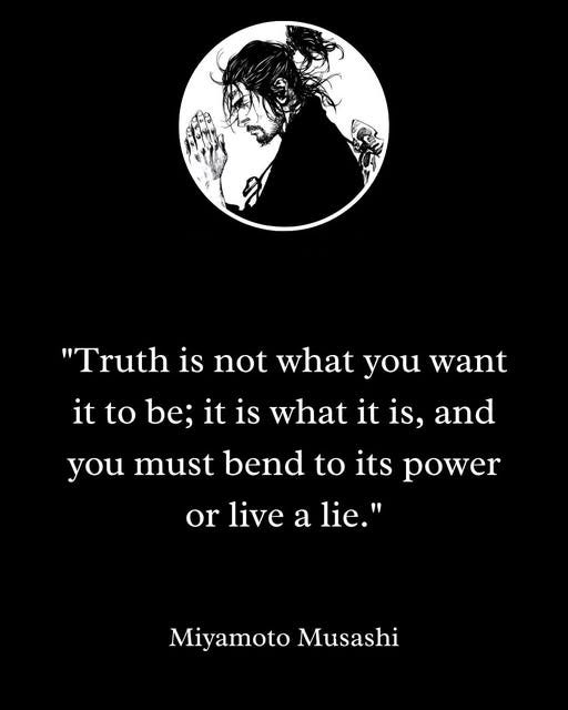 May be a black-and-white image of text that says '"Truth is not what what you want it to be; it is what it is, and you must bend to its power or live a lie." MiyamotoMusashi Miyamoto Musashi'
