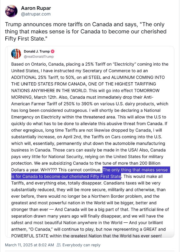 Screenshot of long Trump rant dated March 11, 2025, 10:02 EDT:  'Based on Ontario, Canada, placing a 25% Tariff on "Electricity" coming into the United States, I have instructed my Secretary of Commerce to ad an ADDITIONAL 25% Tariff, to 50%, on all STEEL and ALUMINUM COMING INTO THE UNITED STATES FROM CANADA, ONE OF THE HIGHEST TARIFFING NATIONS ANYWHERE IN THE WORLD. This will go into effect TOMORROW MORNING, March 12th. Also, Canada must immediately drop their Anti-American Farmer Tariff of 250% to 390% on various U.S. dairy products, which has long been considered outrageous. I will shortly be declaring a National Emergency on Electricity within the threatened area. This will allow the U.S to quickly do what has to be done to alleviate this abusive threat from Canada. If other egregious, long time Tariffs are not likewise dropped by Canada, I will substantially increase, on April 2nd, the Tariffs on Cars coming into the U.S. which will, essentially, permanently shut down the automobile manufacturing business in Canada. Those cars can easily be made in the USA! Also, Canada pays very little for National Security, relying on the United States for military protection. We are subsidizing Canada to the tune of more than 200 Billion Dollars a year. WHY??? This cannot continue.  The only thing that makes sense is for Canada to become our cherished Fifty First State. This would make all Tariffs, and everything else, totally disappear. Canadians taxes will be very substantially reduced, they will be more secure, militarily and otherwise, than ever before, there would no longer be a Northern Border problem, and the greatest and most powerful nation in the World will be bigger, better and stronger than ever — And Canada will be a big part of that. The artificial line of separation drawn many years ago will finally disappear, and we will have the safest and most beautiful Nation anywhere in the World — And your brilliant anthem, "0 Canada," will continue to play, but now representing a GREAT and POWERFUL STATE within the greatest Nation that the World has ever seen!'