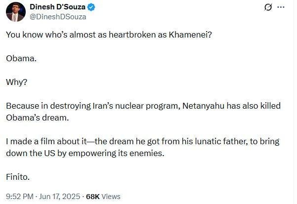 May be an image of 1 person and text that says 'Dinesh D'Souza @DineshDSouza You know who's almost as heartbroken as Khamenei? Obama. Why? Because in destroying Iran's nuclear program, Netanyahu has also killed Obama's dream. I made a film about itthe dream he got from his lunatic father, to bring down the US by empowering its enemies. Finito. 9:52 PM Jun 17, 2025 68K Views'