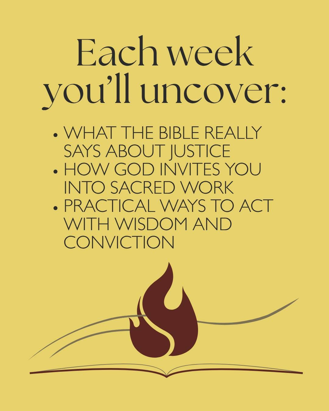 May be a graphic of fire and text that says 'Each week you'll uncover: .WHAT THE BIBLE REALLY SAYS ABOUT JUSTICE .HOW GOD INVITES YOU INTO SACRED WORK PRACTICAL WAYS TO ACT WITH WISDOM AND CONVICTION'