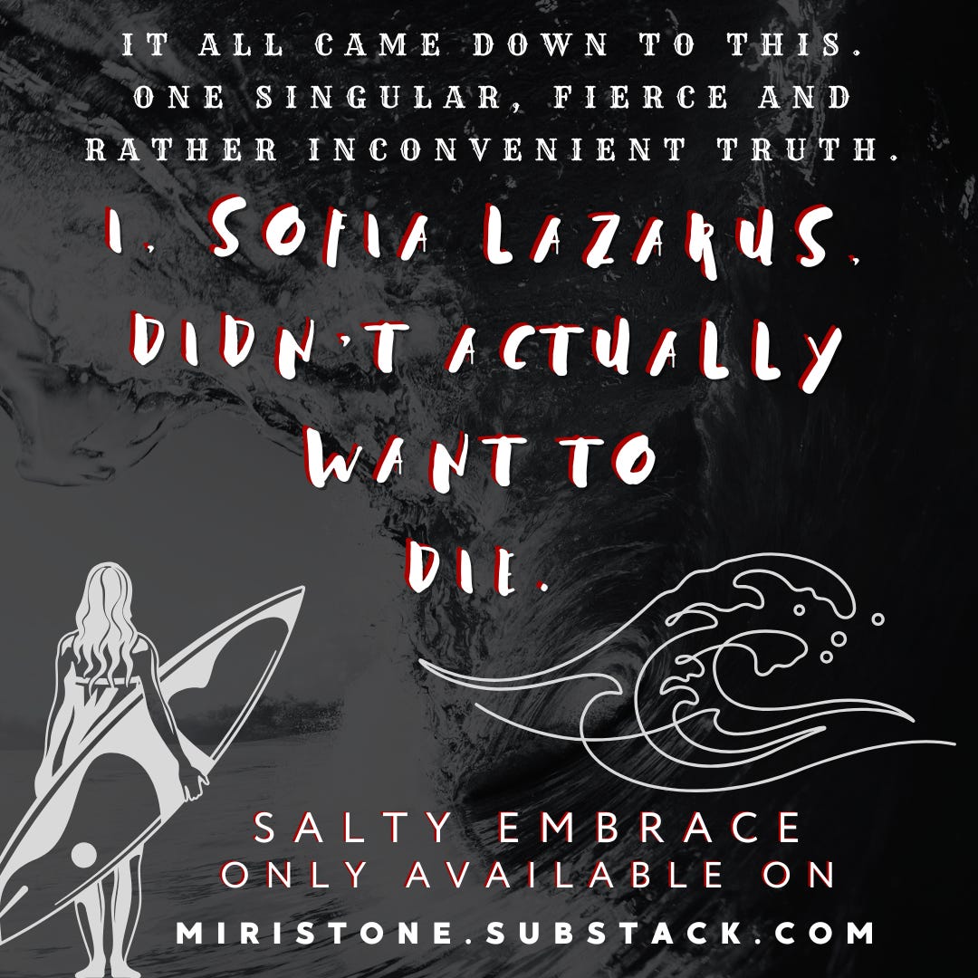 Teaser for SALTY EMBRACE, a short story by Miri Stone. On a surfer and ocean themed background the teaser text reads, “It all came down to this. One singular, fierce and rather inconvenient truth. I, Sofia Lazarus, didn’t actually want to die.”