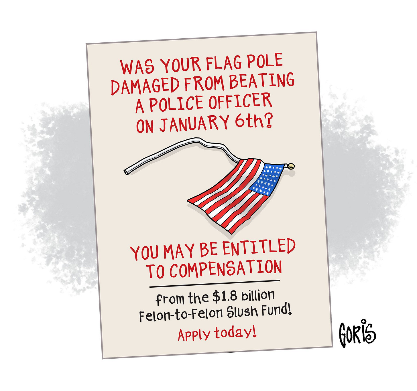 May be an image of text that says 'WAS YOUR FLAG POLE DAMAGED FROM BEATING A POLICE OFFICER ON JANUARY 6th? YOU MAY BE ENTITLED TO COMPENSATION from the $1.8 billion Felon-to-Felon Slush Fund Apply today! GORIS'