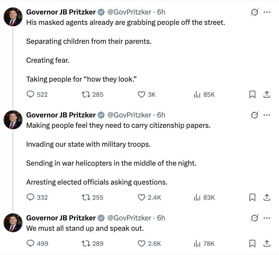   I will not back down.  Trump is now calling for the arrest of elected representatives checking his power.  What else is left on the path to full-blown authoritarianism?  His masked agents already are grabbing people off the street. Separating children from their parents. Creating fear. Taking people for “how they look.”  Governor JB Pritzker  @GovPritzker  ·  6h  Making people feel they need to carry citizenship papers. Invading our state with military troops. Sending in war helicopters in the middle of the night. Arresting elected officials asking questions.  Governor JB Pritzker  @GovPritzker  ·  6h  We must all stand up and speak out.