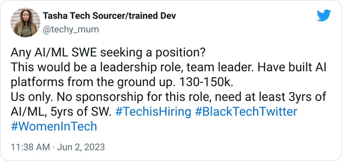 Tasha Tech Sourcer/trained Dev @techy_mum Any AI/ML SWE seeking a position? This would be a leadership role, team leader. Have built AI platforms from the ground up. 130-150k. Us only. No sponsorship for this role, need at least 3yrs of AI/ML, 5yrs of SW. #TechisHiring #BlackTechTwitter #WomenInTech Tasha Tech Sourcer/trained Dev @techy_mum Any AI/ML SWE seeking a position? This would be a leadership role, team leader. Have built AI platforms from the ground up. 130-150k. Us only. No sponsorship for this role, need at least 3yrs of AI/ML, 5yrs of SW. #TechisHiring #BlackTechTwitter #WomenInTech
