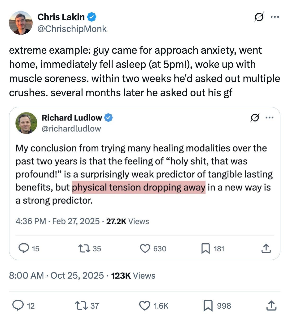 Screenshot of an X (Twitter)

Chris Lakin @ChrischipMonk
October 25, 2025
123K views
"extreme example: guy came for approach anxiety, went home, immediately fell asleep (at 5pm!), woke up with muscle soreness. within two weeks he'd asked out multiple crushes. several months later he asked out his gf" 

This tweet includes a quote of a tweet from Richard Ludlow (@richardludlow)
"My conclusion from trying many healing modalities over the past two years is that the feeling of 'holy shit, that was profound!' is a surprisingly weak predictor of tangible lasting benefits, but physical tension dropping away in a new way is a strong predictor." 

The phrase "physical tension dropping away in a new way" is highlighted in a pink/salmon-colored box.