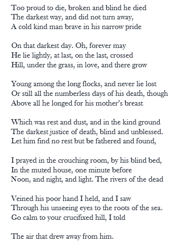 Too proud to die, broken and blind he died The darkest way, and did not turn away, A cold kind man brave in his narrow pride ¬ On that darkest day. Oh, forever may He live lightly, at last, on the last, crossed Hill, and there grow young, under the grass, in love,  Among the long flocks, and never lie lost Or still all the days of his death, though above All he longed for his mother’s breast  Which was rest and dust, and in the kind ground The darkest justice of death, blind and unblessed. Let him find no rest but be fathered and found,  I prayed in the crouching room, by his blind bed, In the muted house, one minute before Noon, and night, and light. The rivers of the dead  Veined his poor hand I held, and I saw Through his unseeing eyes to the roots of the sea. Go calm to your crucifixed hill, I told  The air that drew away from him.
